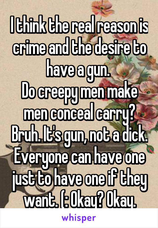 I think the real reason is crime and the desire to have a gun. 
Do creepy men make men conceal carry? Bruh. It's gun, not a dick. Everyone can have one just to have one if they want. (: Okay? Okay.