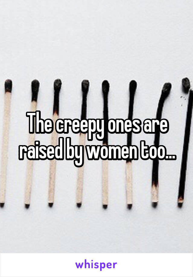 The creepy ones are raised by women too...