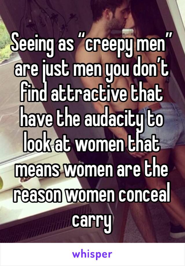 Seeing as “creepy men” are just men you don’t find attractive that have the audacity to look at women that means women are the reason women conceal carry