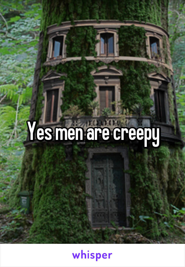 Yes men are creepy