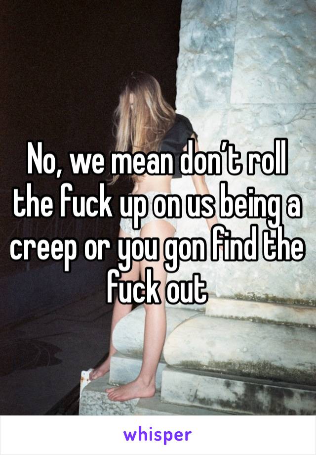 No, we mean don’t roll the fuck up on us being a creep or you gon find the fuck out