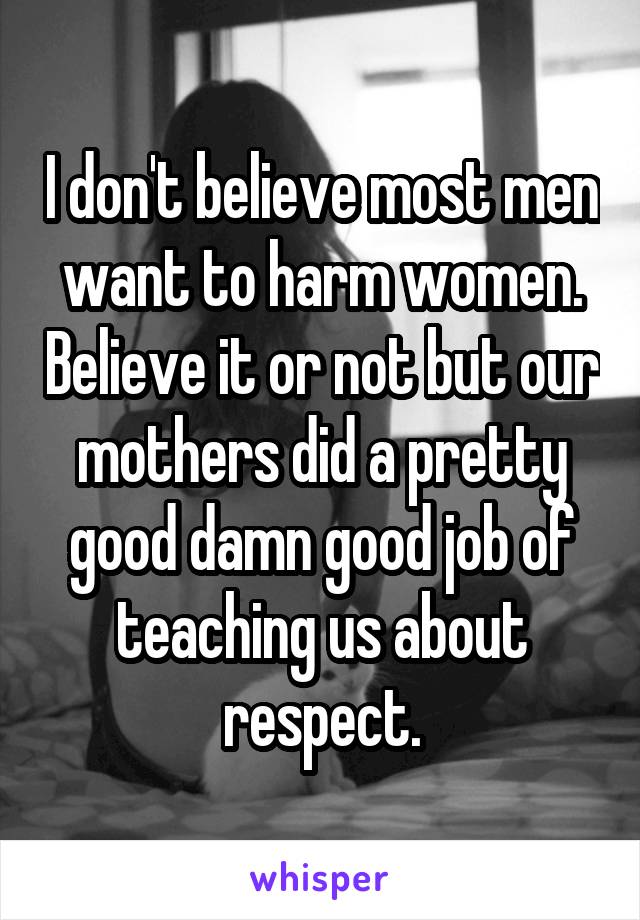 I don't believe most men want to harm women. Believe it or not but our mothers did a pretty good damn good job of teaching us about respect.