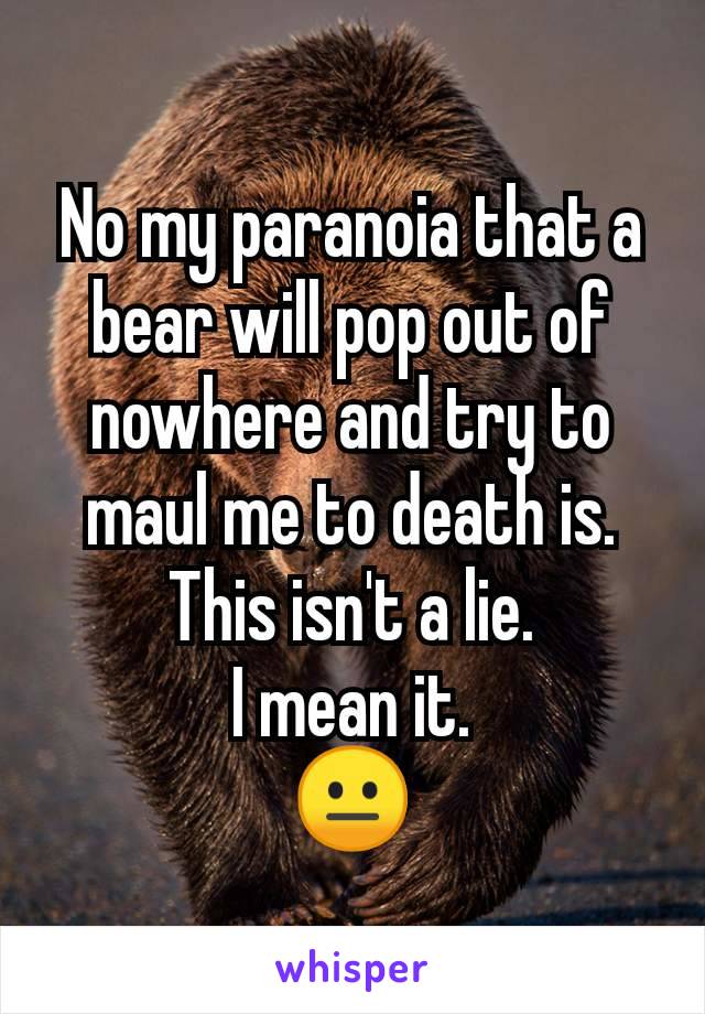 No my paranoia that a bear will pop out of nowhere and try to maul me to death is.
This isn't a lie.
I mean it.
😐