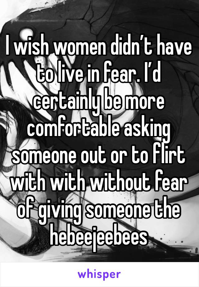 I wish women didn’t have to live in fear. I’d certainly be more comfortable asking someone out or to flirt with with without fear of giving someone the hebeejeebees