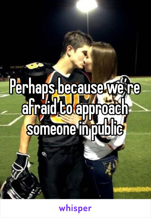 Perhaps because we’re afraid to approach someone in public 