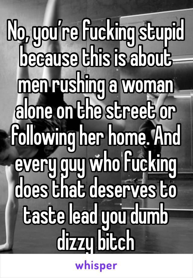 No, you’re fucking stupid because this is about men rushing a woman alone on the street or following her home. And every guy who fucking does that deserves to taste lead you dumb dizzy bitch