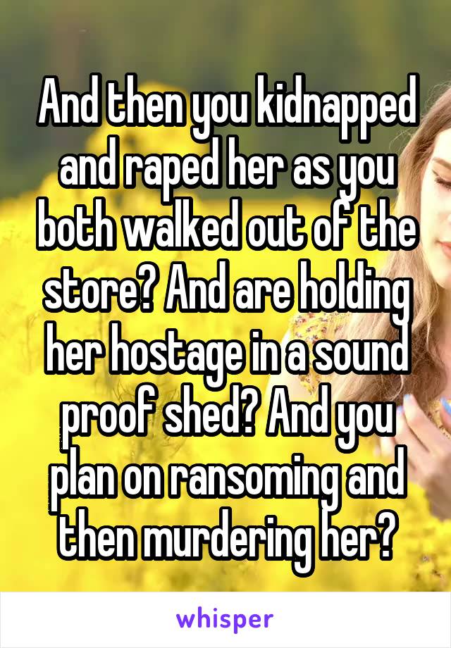 And then you kidnapped and raped her as you both walked out of the store? And are holding her hostage in a sound proof shed? And you plan on ransoming and then murdering her?