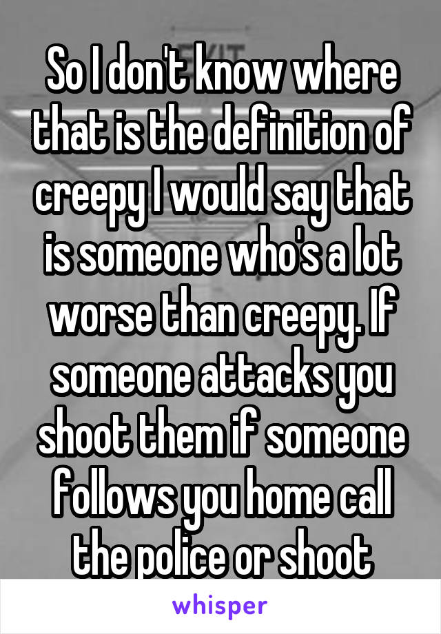 So I don't know where that is the definition of creepy I would say that is someone who's a lot worse than creepy. If someone attacks you shoot them if someone follows you home call the police or shoot