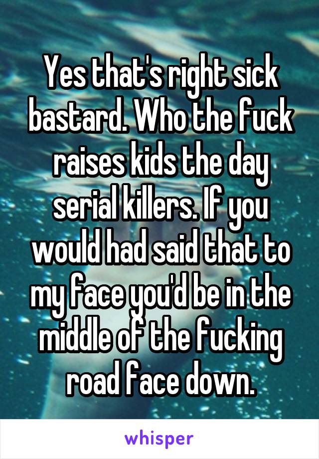 Yes that's right sick bastard. Who the fuck raises kids the day serial killers. If you would had said that to my face you'd be in the middle of the fucking road face down.