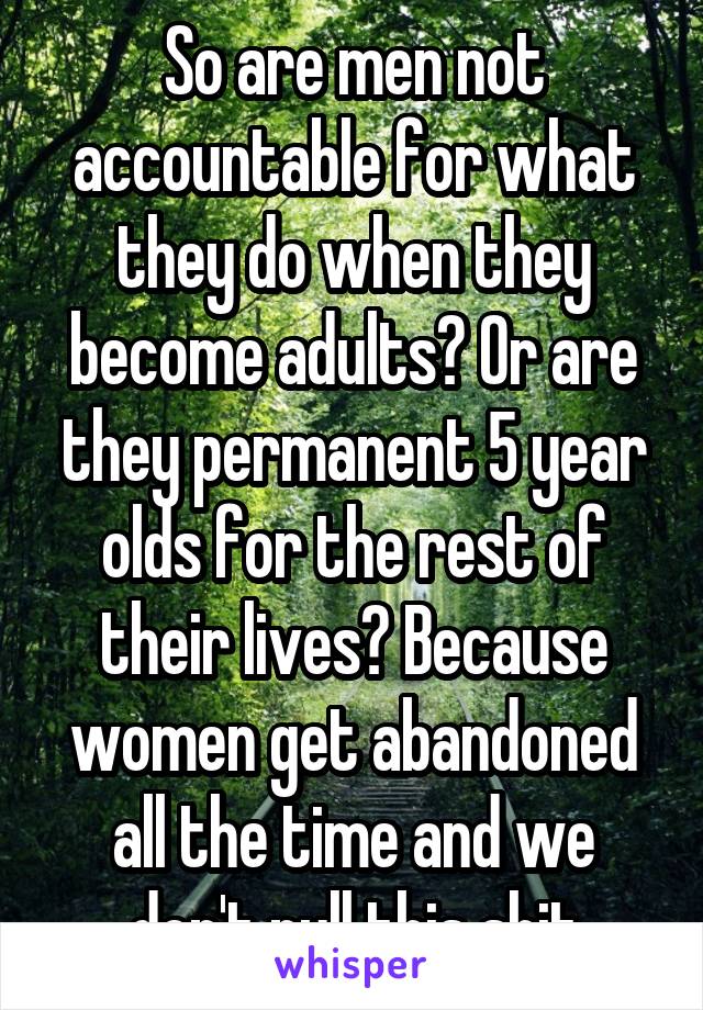 So are men not accountable for what they do when they become adults? Or are they permanent 5 year olds for the rest of their lives? Because women get abandoned all the time and we don't pull this shit