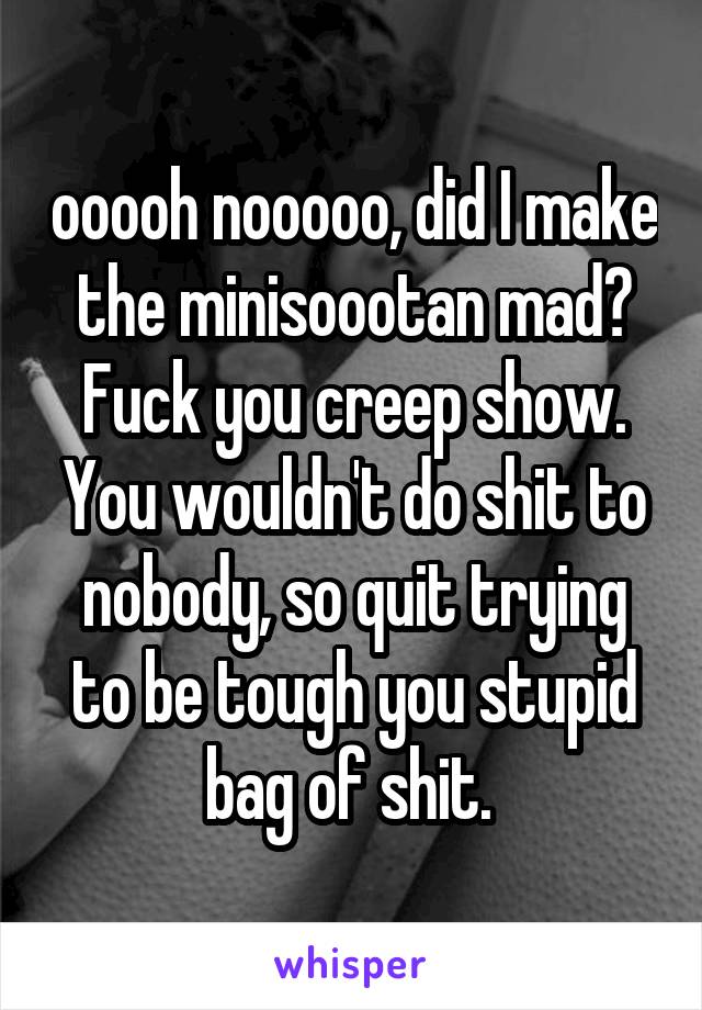 ooooh nooooo, did I make the minisoootan mad? Fuck you creep show. You wouldn't do shit to nobody, so quit trying to be tough you stupid bag of shit. 