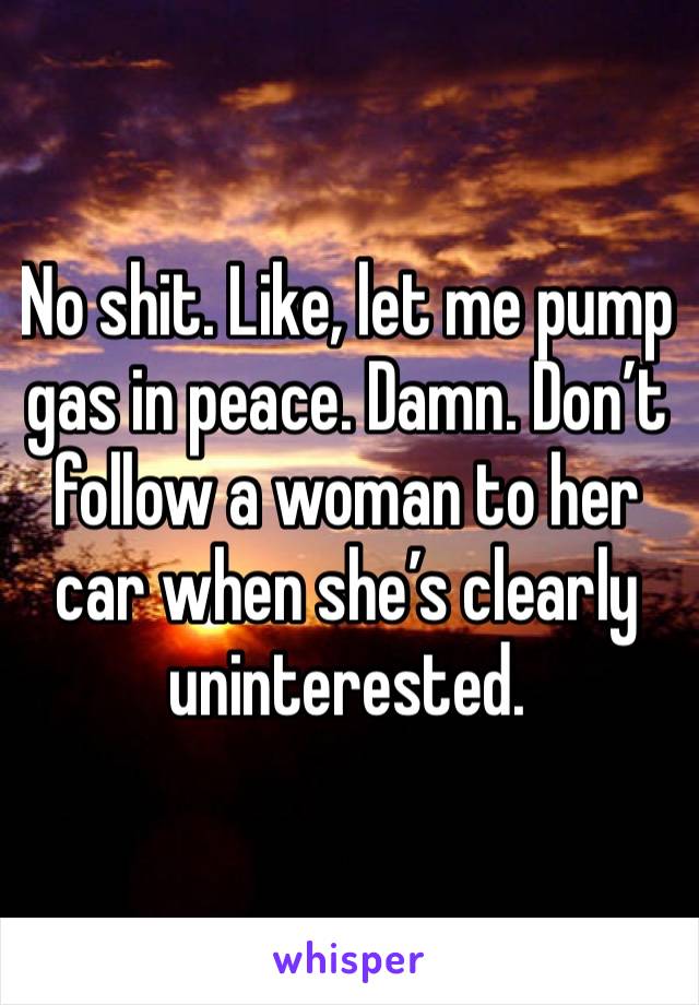 No shit. Like, let me pump gas in peace. Damn. Don’t follow a woman to her car when she’s clearly uninterested. 