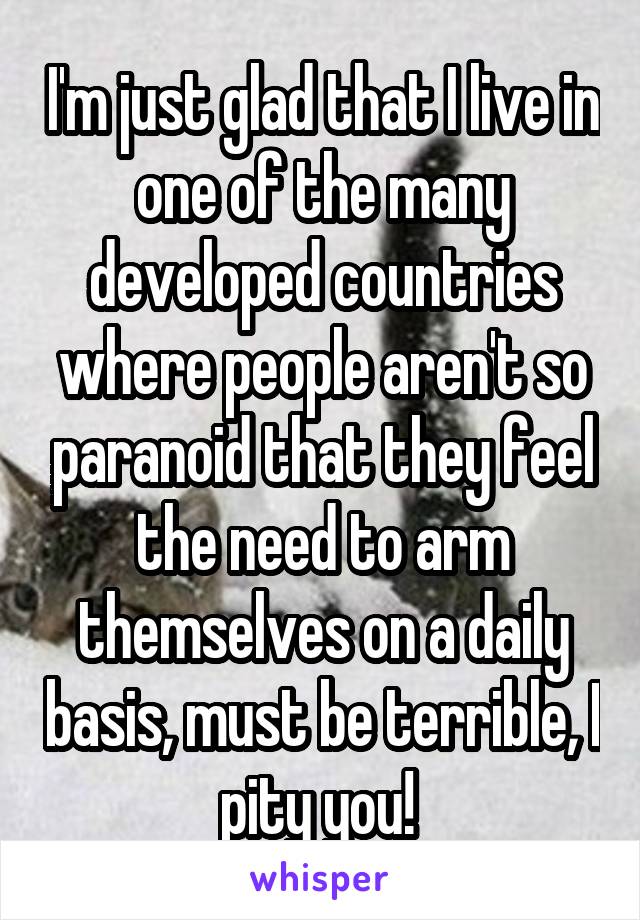 I'm just glad that I live in one of the many developed countries where people aren't so paranoid that they feel the need to arm themselves on a daily basis, must be terrible, I pity you! 