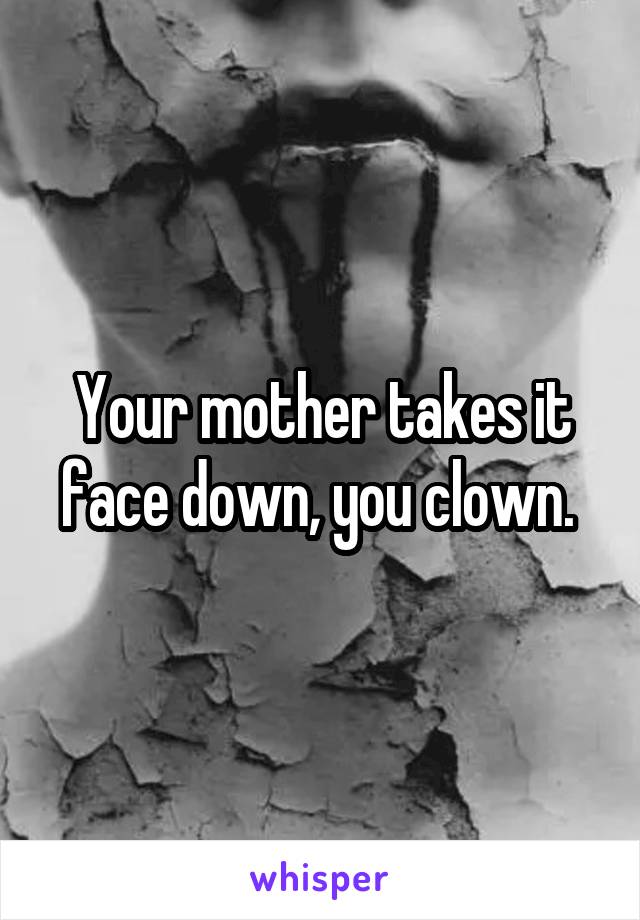 Your mother takes it face down, you clown. 