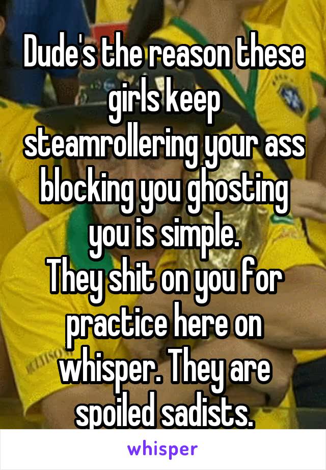 Dude's the reason these girls keep steamrollering your ass blocking you ghosting you is simple.
They shit on you for practice here on whisper. They are spoiled sadists.