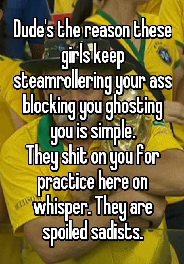 Dude's the reason these girls keep steamrollering your ass blocking you ghosting you is simple.
They shit on you for practice here on whisper. They are spoiled sadists.