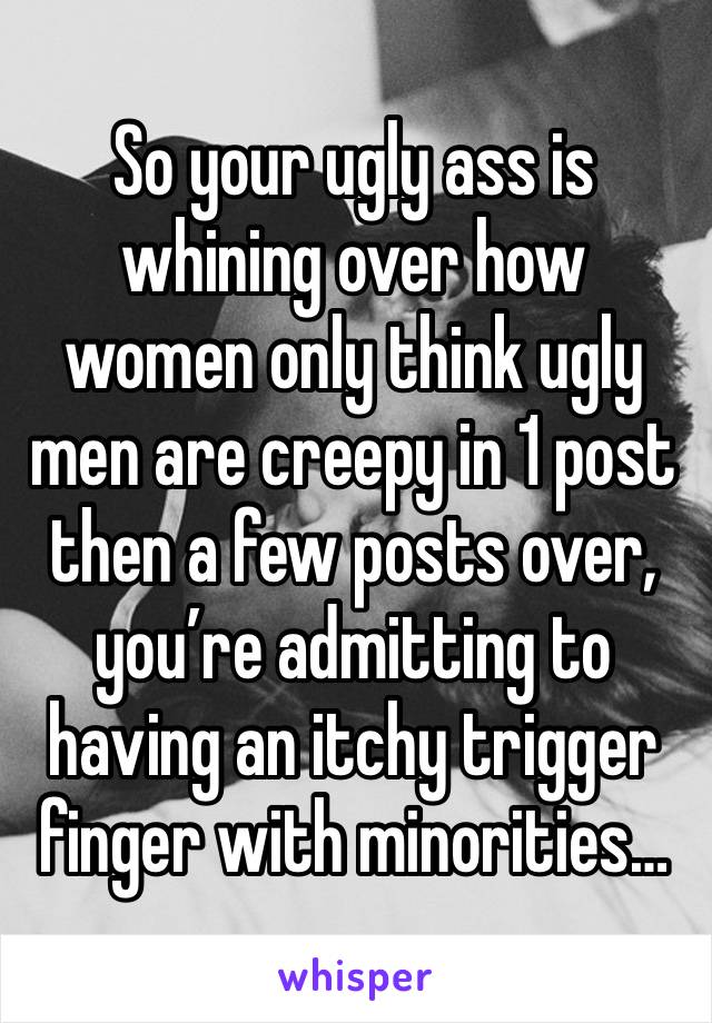 So your ugly ass is whining over how women only think ugly men are creepy in 1 post then a few posts over, you’re admitting to having an itchy trigger finger with minorities…