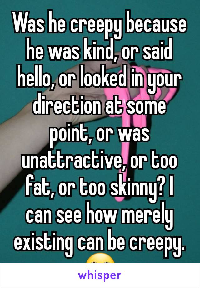 Was he creepy because he was kind, or said hello, or looked in your direction at some point, or was unattractive, or too fat, or too skinny? I can see how merely existing can be creepy.
🙄