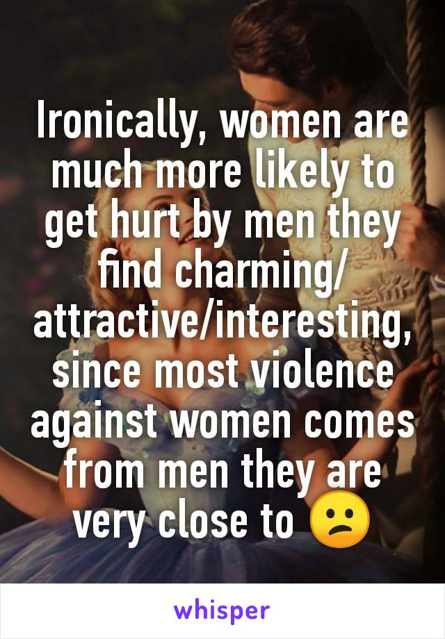 Ironically, women are much more likely to get hurt by men they find charming/attractive/interesting, since most violence against women comes from men they are very close to 😕