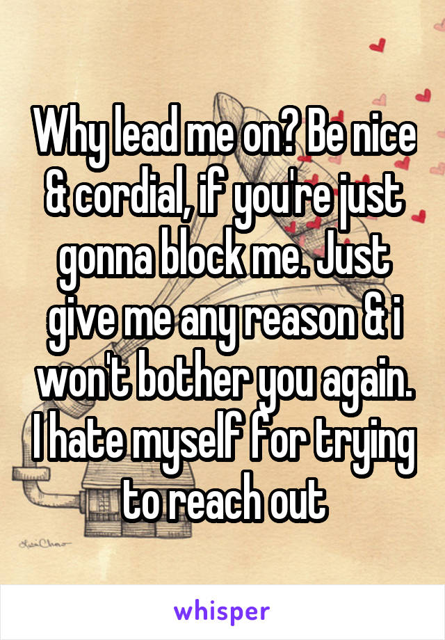 Why lead me on? Be nice & cordial, if you're just gonna block me. Just give me any reason & i won't bother you again. I hate myself for trying to reach out