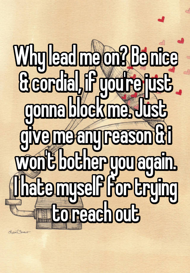 Why lead me on? Be nice & cordial, if you're just gonna block me. Just give me any reason & i won't bother you again. I hate myself for trying to reach out