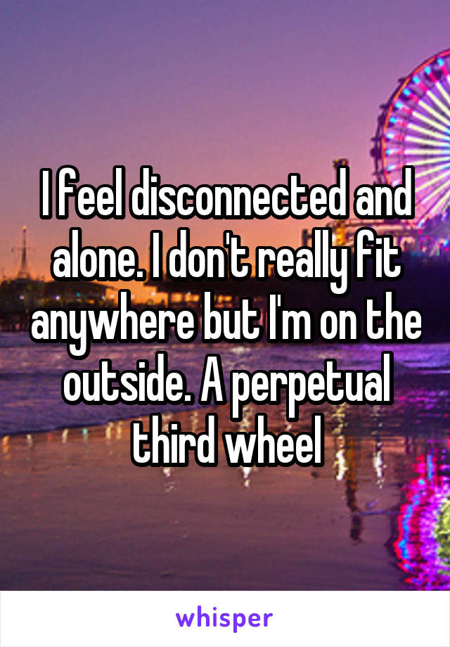 I feel disconnected and alone. I don't really fit anywhere but I'm on the outside. A perpetual third wheel