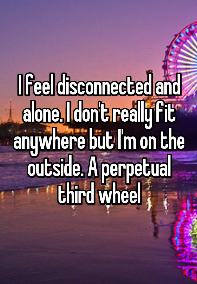 I feel disconnected and alone. I don't really fit anywhere but I'm on the outside. A perpetual third wheel