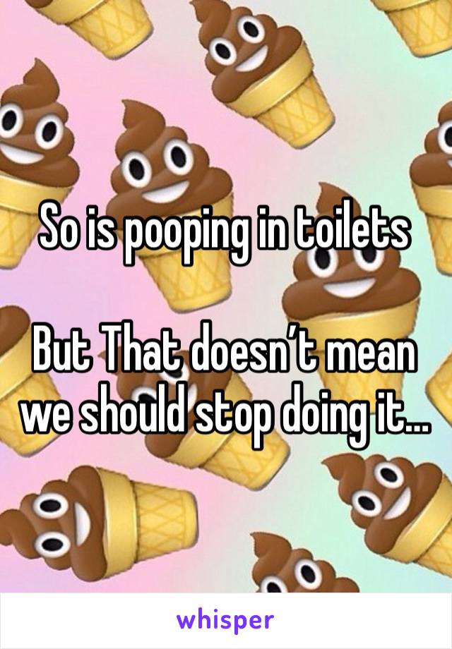 So is pooping in toilets

But That doesn’t mean we should stop doing it…