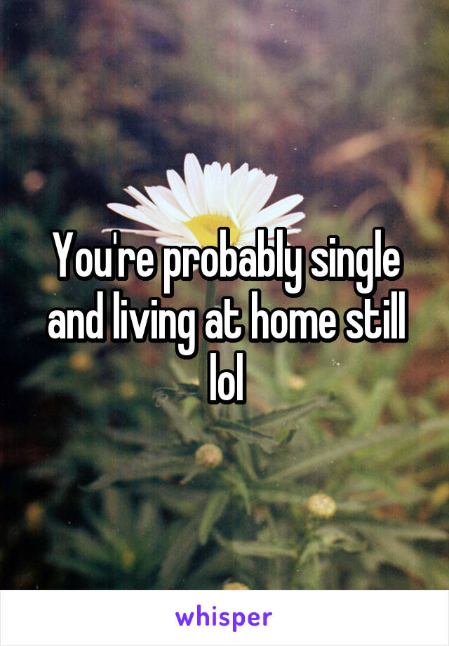 You're probably single and living at home still lol