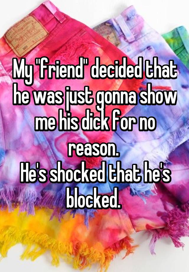 My "friend" decided that he was just gonna show me his dick for no reason. 
He's shocked that he's blocked. 