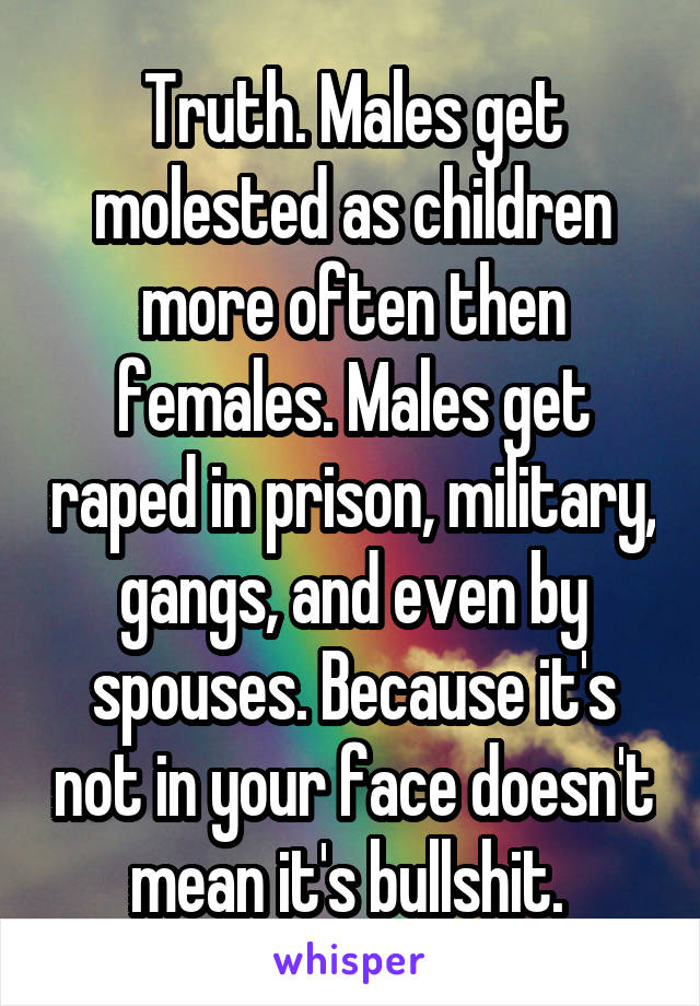 Truth. Males get molested as children more often then females. Males get raped in prison, military, gangs, and even by spouses. Because it's not in your face doesn't mean it's bullshit. 