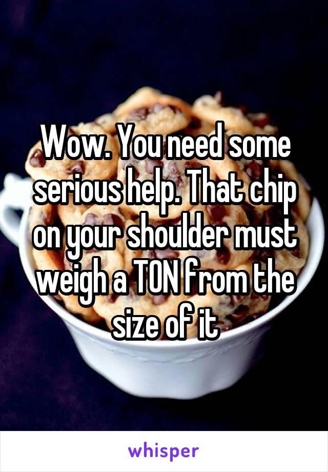 Wow. You need some serious help. That chip on your shoulder must weigh a TON from the size of it