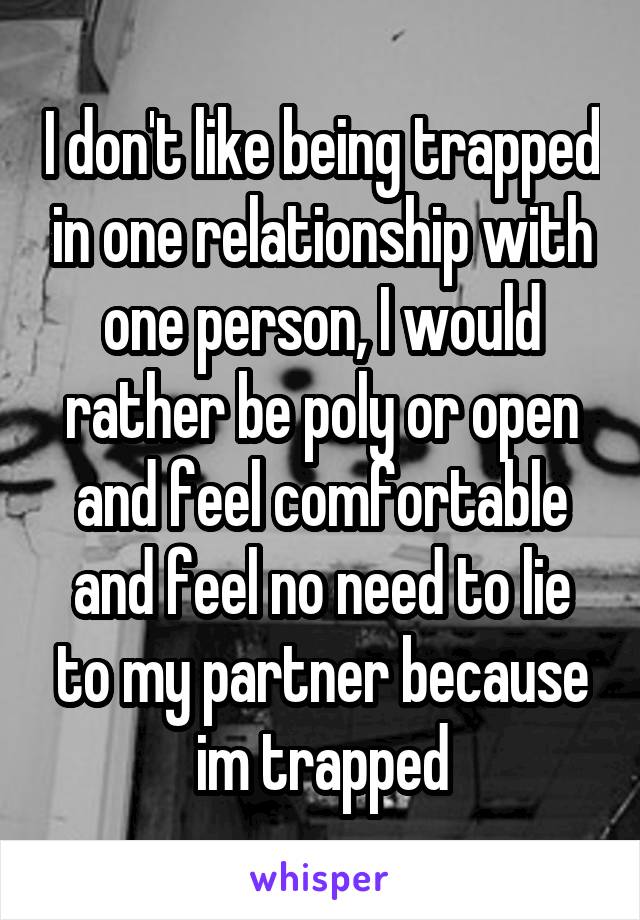 I don't like being trapped in one relationship with one person, I would rather be poly or open and feel comfortable and feel no need to lie to my partner because im trapped