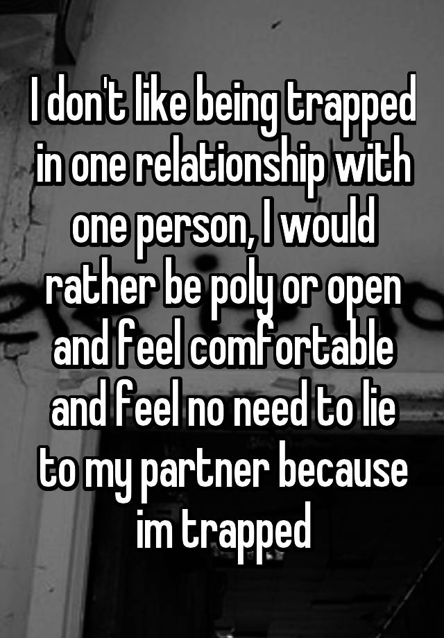 I don't like being trapped in one relationship with one person, I would rather be poly or open and feel comfortable and feel no need to lie to my partner because im trapped