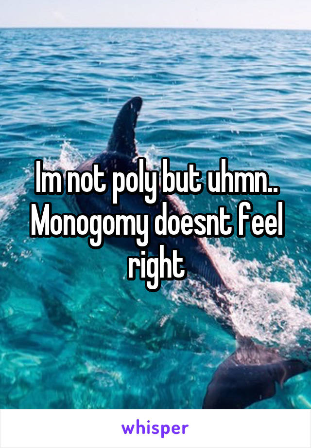 Im not poly but uhmn.. Monogomy doesnt feel right