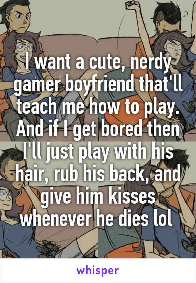 I want a cute, nerdy gamer boyfriend that'll teach me how to play. And if I get bored then I'll just play with his hair, rub his back, and give him kisses whenever he dies lol 