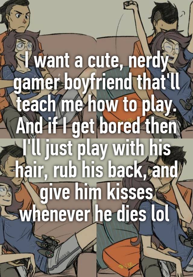 I want a cute, nerdy gamer boyfriend that'll teach me how to play. And if I get bored then I'll just play with his hair, rub his back, and give him kisses whenever he dies lol 