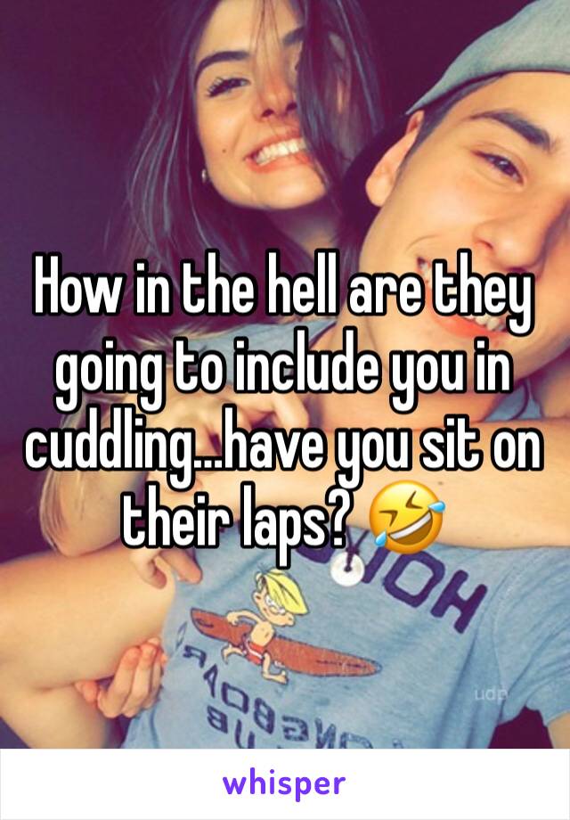 How in the hell are they going to include you in cuddling…have you sit on their laps? 🤣 