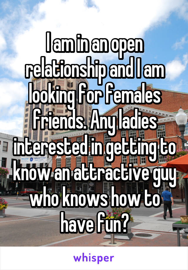 I am in an open relationship and I am looking for females friends. Any ladies interested in getting to know an attractive guy who knows how to have fun?