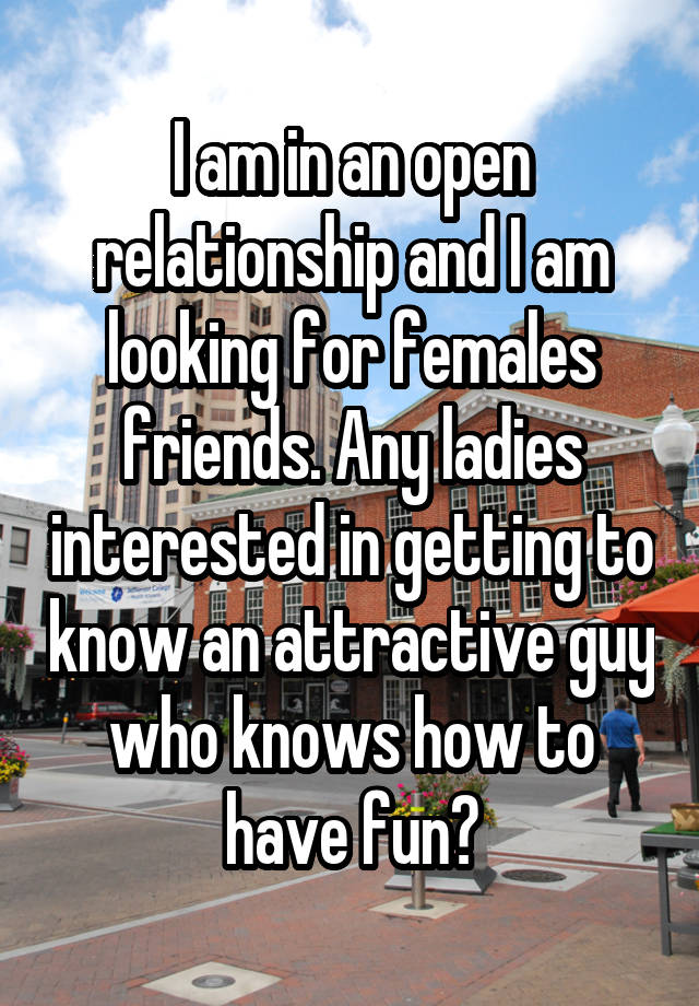 I am in an open relationship and I am looking for females friends. Any ladies interested in getting to know an attractive guy who knows how to have fun?