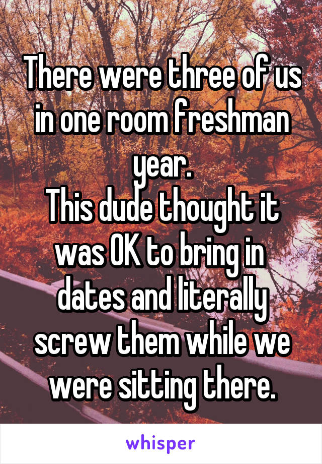 There were three of us in one room freshman year.
This dude thought it was OK to bring in  dates and literally screw them while we were sitting there.