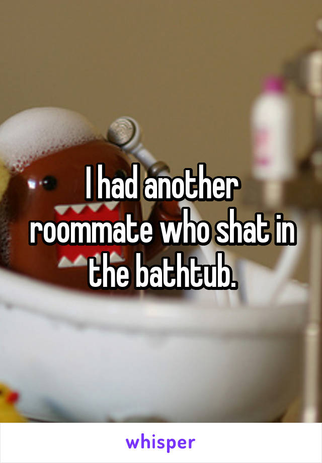 I had another roommate who shat in the bathtub.