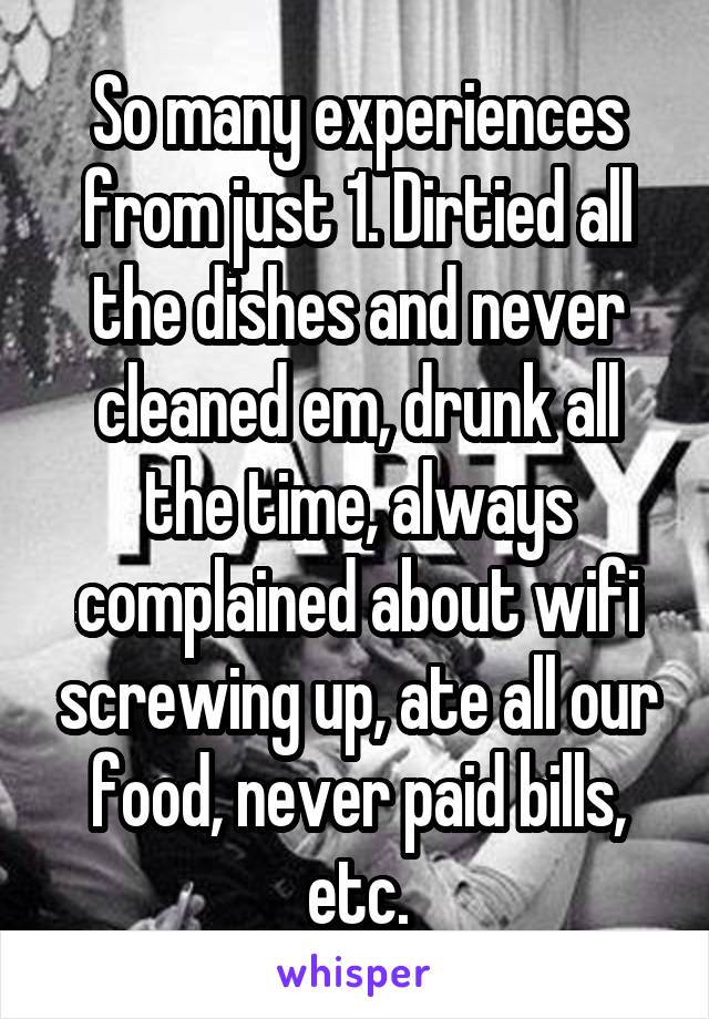 So many experiences from just 1. Dirtied all the dishes and never cleaned em, drunk all the time, always complained about wifi screwing up, ate all our food, never paid bills, etc.