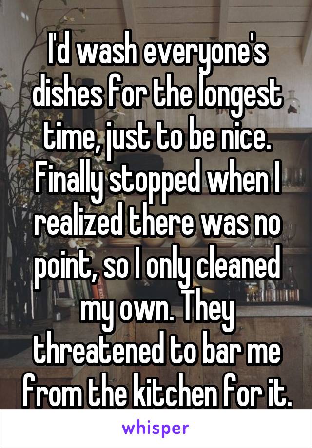 I'd wash everyone's dishes for the longest time, just to be nice. Finally stopped when I realized there was no point, so I only cleaned my own. They threatened to bar me from the kitchen for it.