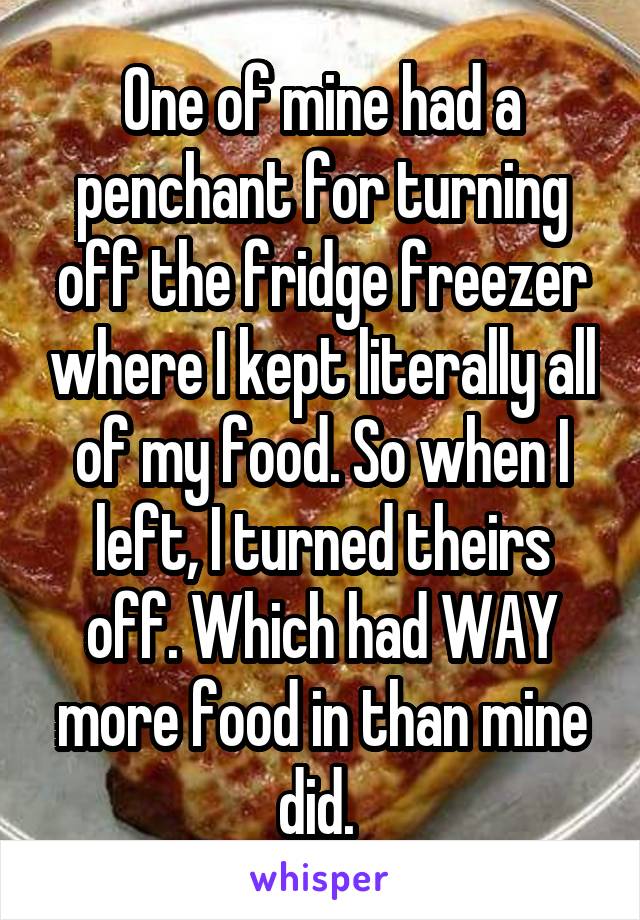 One of mine had a penchant for turning off the fridge freezer where I kept literally all of my food. So when I left, I turned theirs off. Which had WAY more food in than mine did. 