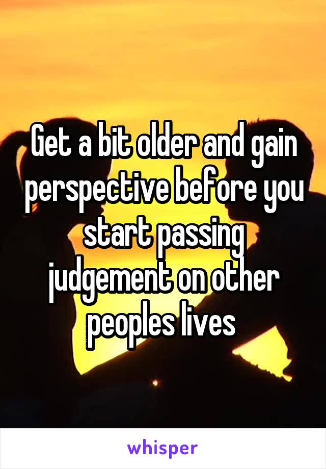 Get a bit older and gain perspective before you start passing judgement on other peoples lives 