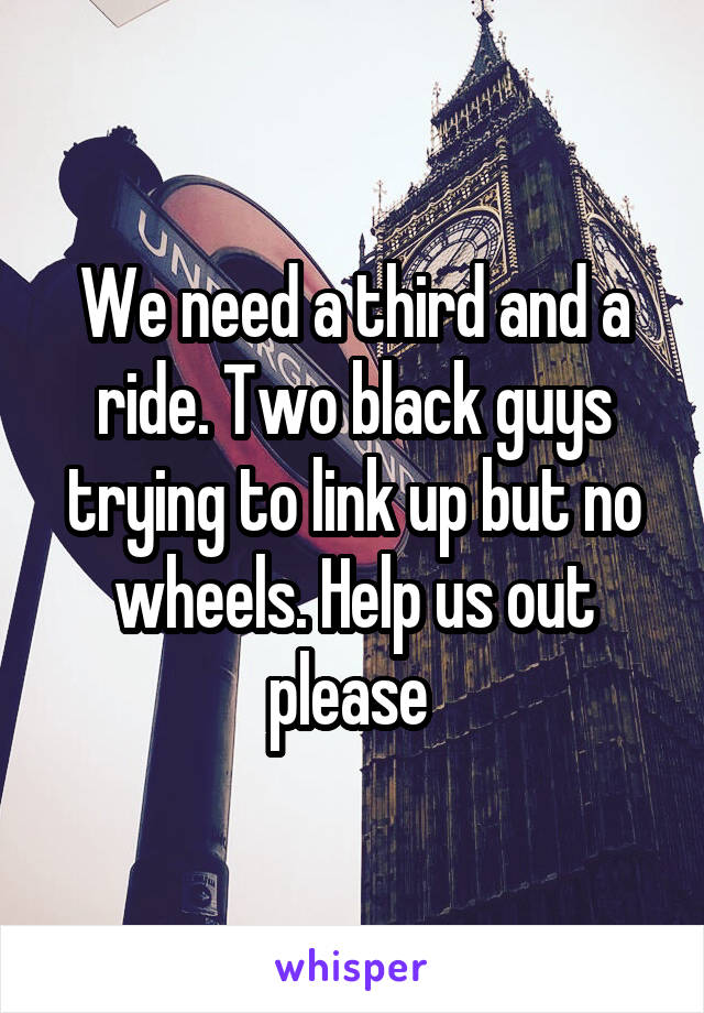 We need a third and a ride. Two black guys trying to link up but no wheels. Help us out please 