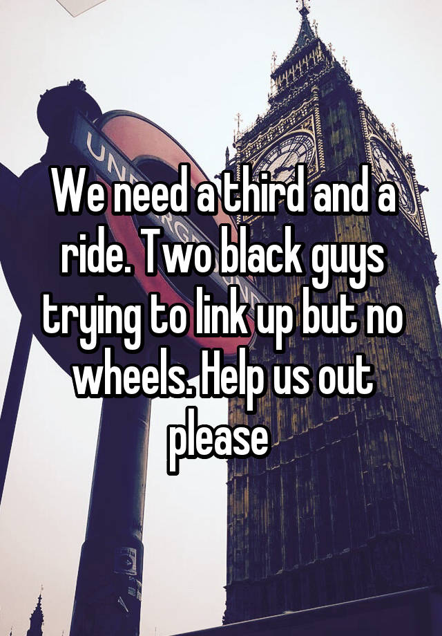 We need a third and a ride. Two black guys trying to link up but no wheels. Help us out please 