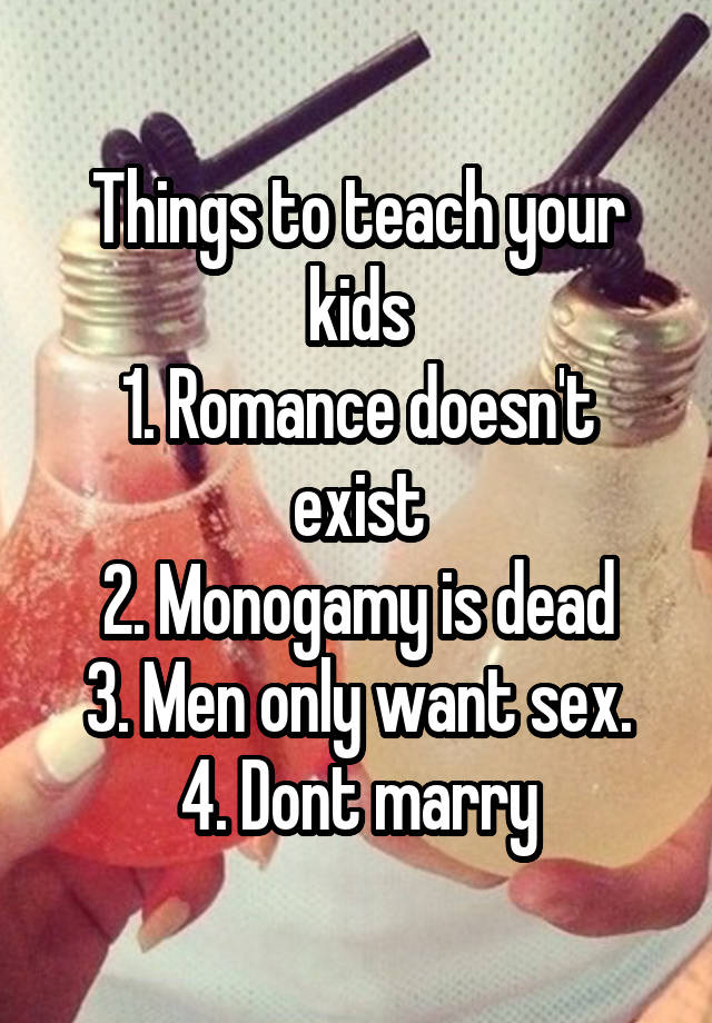 Things to teach your kids
1. Romance doesn't exist
2. Monogamy is dead
3. Men only want sex.
4. Dont marry