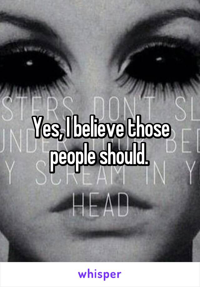 Yes, I believe those people should. 